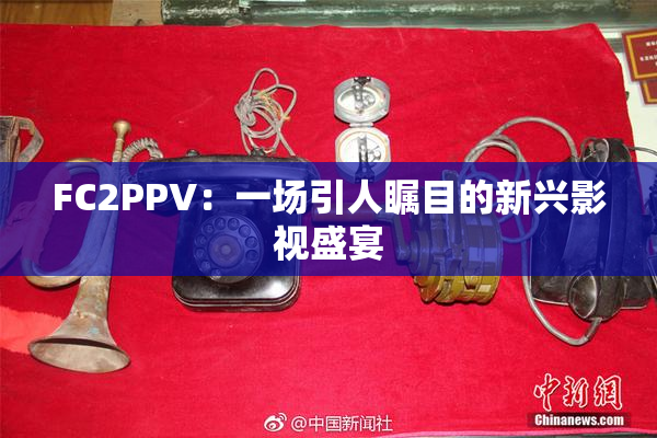 FC2PPV：一场引人瞩目的新兴影视盛宴