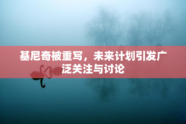 基尼奇被重写，未来计划引发广泛关注与讨论