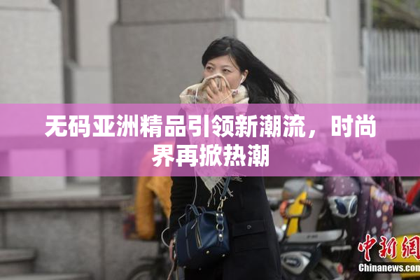 无码亚洲精品引领新潮流，时尚界再掀热潮