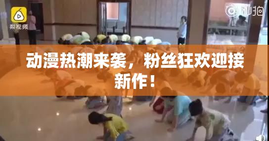动漫热潮来袭，粉丝狂欢迎接新作！