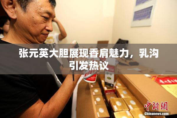 张元英大胆展现香肩魅力，乳沟引发热议