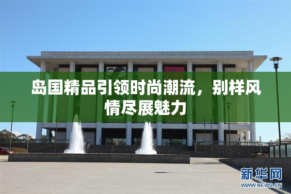岛国精品引领时尚潮流，别样风情尽展魅力