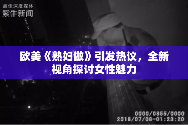 欧美《熟妇做》引发热议，全新视角探讨女性魅力