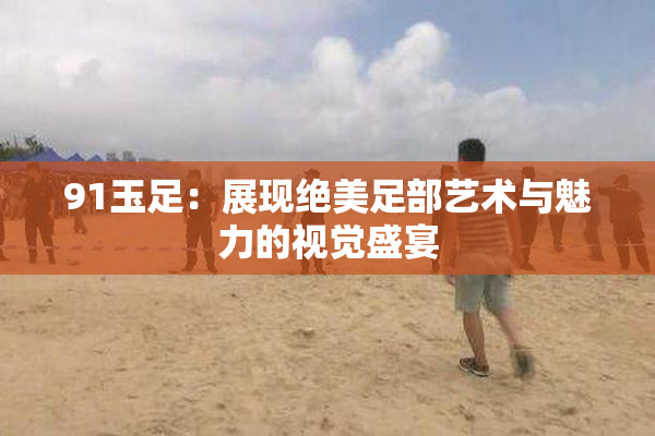 91玉足：展现绝美足部艺术与魅力的视觉盛宴