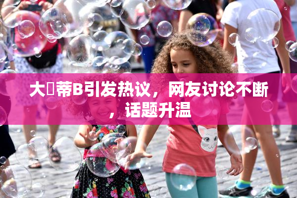 大陰蒂B引发热议，网友讨论不断，话题升温