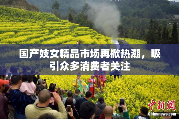 国产妓女精品市场再掀热潮，吸引众多消费者关注