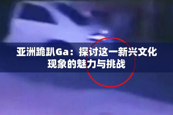 亚洲跪趴Ga：探讨这一新兴文化现象的魅力与挑战