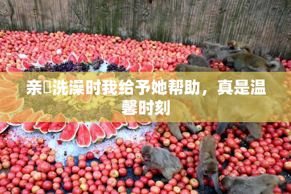 亲妺洗澡时我给予她帮助，真是温馨时刻