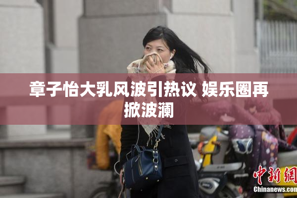 章子怡大乳风波引热议 娱乐圈再掀波澜