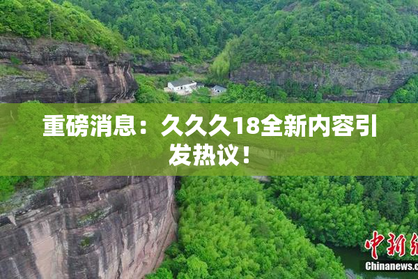 重磅消息：久久久18全新内容引发热议！
