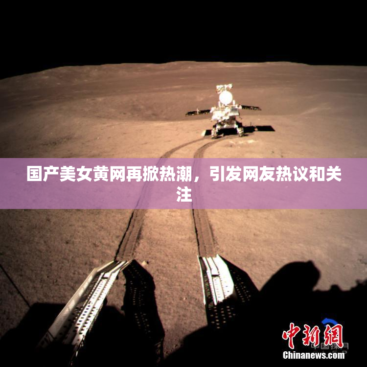 国产美女黄网再掀热潮，引发网友热议和关注