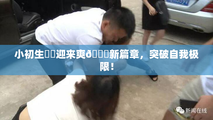 小初生❌‌迎来爽🔞新篇章，突破自我极限！