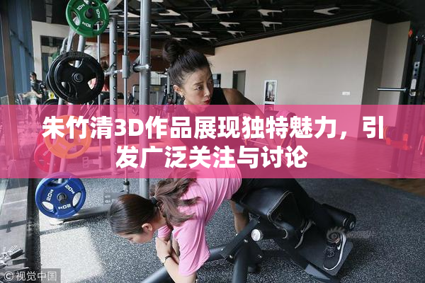 朱竹清3D作品展现独特魅力，引发广泛关注与讨论