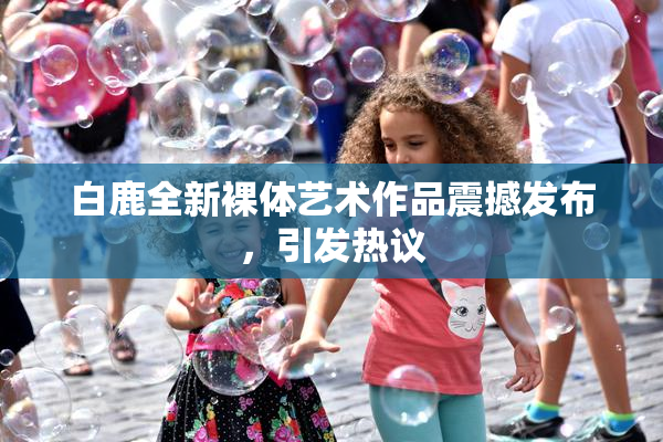 白鹿全新裸体艺术作品震撼发布，引发热议