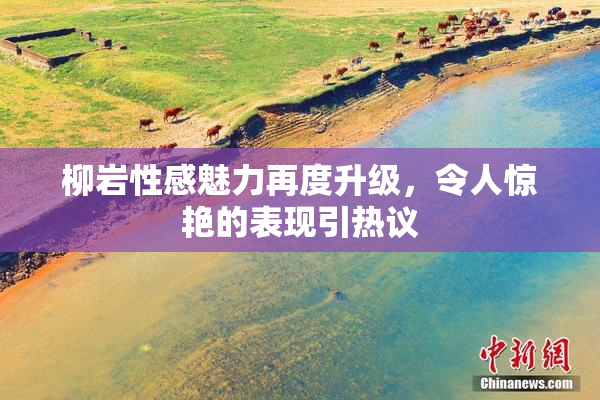 柳岩性感魅力再度升级，令人惊艳的表现引热议