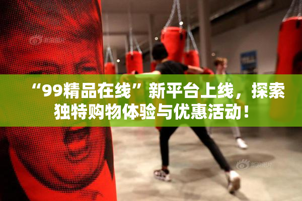 “99精品在线”新平台上线，探索独特购物体验与优惠活动！