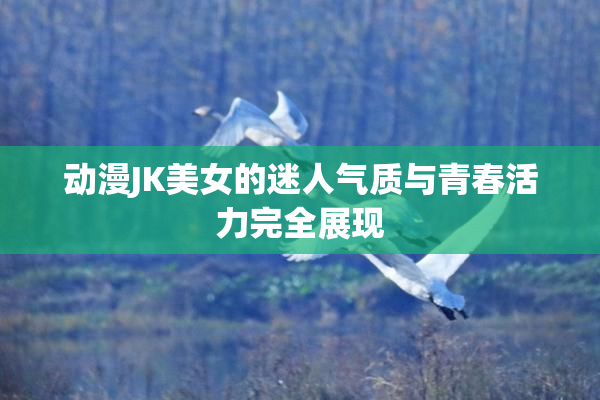 动漫JK美女的迷人气质与青春活力完全展现
