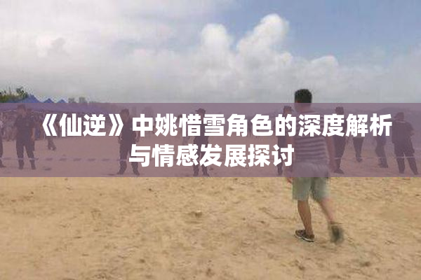 《仙逆》中姚惜雪角色的深度解析与情感发展探讨