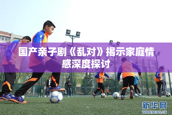 国产亲子剧《乱对》揭示家庭情感深度探讨