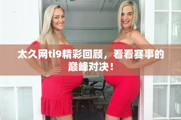太久网ti9精彩回顾，看看赛事的巅峰对决！