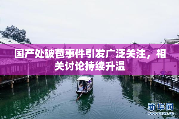 国产处破苞事件引发广泛关注，相关讨论持续升温