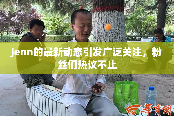Jenn的最新动态引发广泛关注，粉丝们热议不止