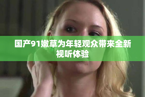国产91嫩草为年轻观众带来全新视听体验