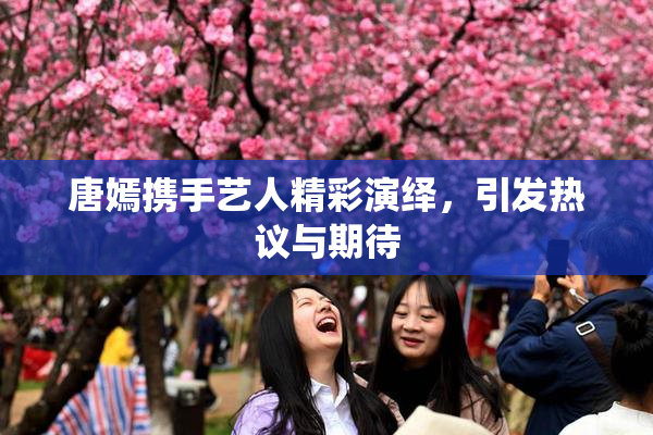 唐嫣携手艺人精彩演绎，引发热议与期待