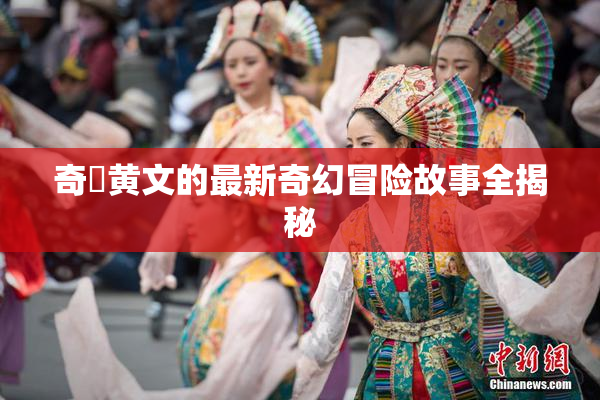 奇犽黄文的最新奇幻冒险故事全揭秘