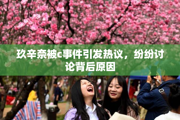 玖辛奈被c事件引发热议，纷纷讨论背后原因