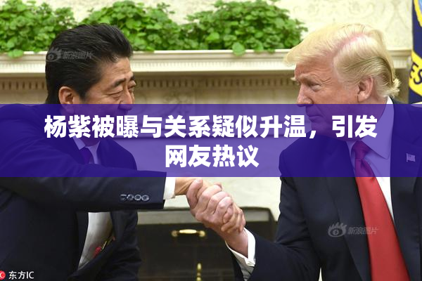 杨紫被曝与关系疑似升温，引发网友热议