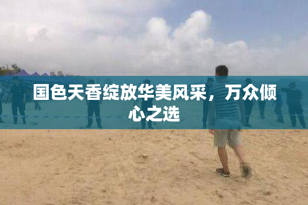 国色天香绽放华美风采，万众倾心之选