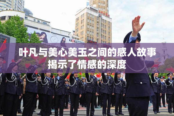 叶凡与美心美玉之间的感人故事揭示了情感的深度