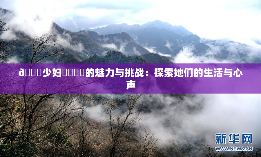 🔞少妇❌‌❌‌的魅力与挑战：探索她们的生活与心声
