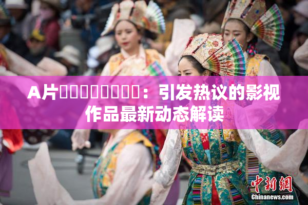 A片❌‌❌‌❌‌❌‌：引发热议的影视作品最新动态解读