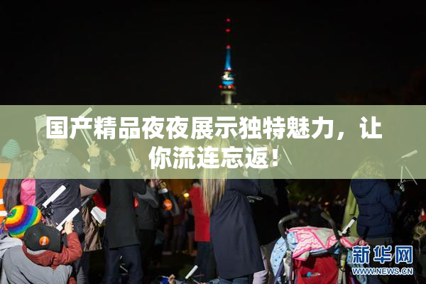 国产精品夜夜展示独特魅力，让你流连忘返！