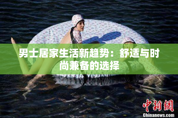 男士居家生活新趋势：舒适与时尚兼备的选择