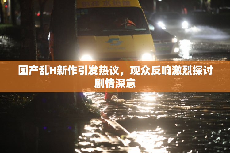 国产乱H新作引发热议，观众反响激烈探讨剧情深意