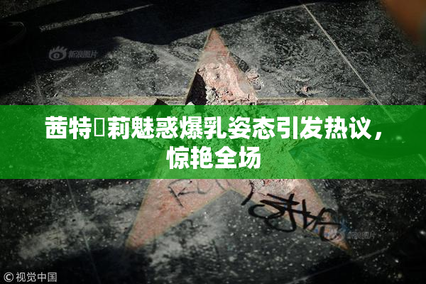 茜特菈莉魅惑爆乳姿态引发热议，惊艳全场