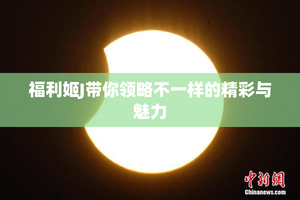 福利姬J带你领略不一样的精彩与魅力