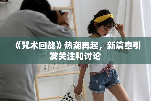 《咒术回战》热潮再起，新篇章引发关注和讨论