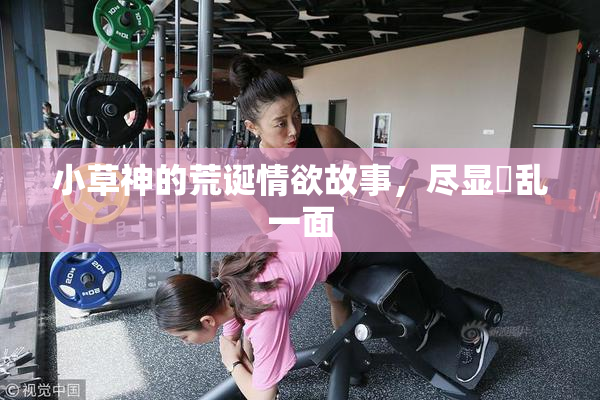 小草神的荒诞情欲故事，尽显婬乱一面