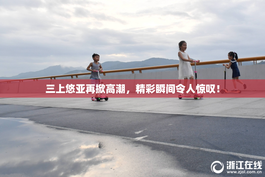 三上悠亚再掀高潮，精彩瞬间令人惊叹！