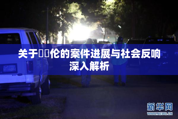 关于強姧伦的案件进展与社会反响深入解析