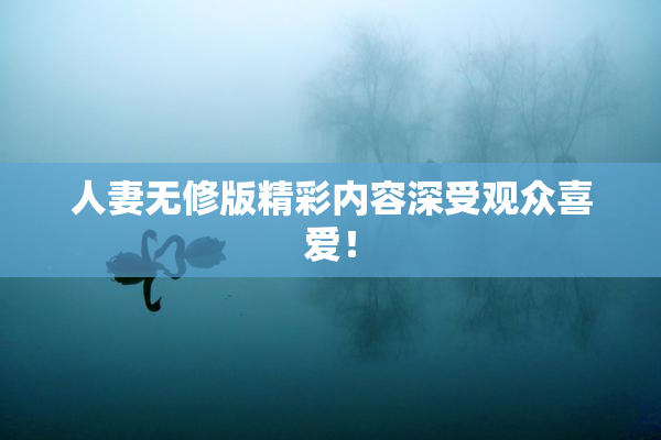 人妻无修版精彩内容深受观众喜爱！