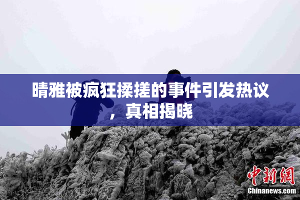 晴雅被疯狂揉搓的事件引发热议，真相揭晓