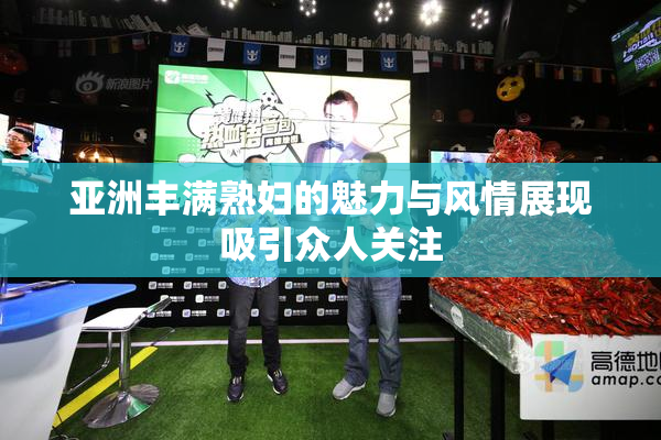 亚洲丰满熟妇的魅力与风情展现吸引众人关注