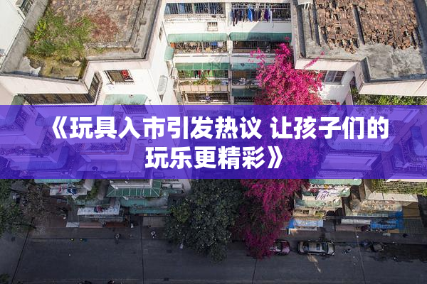 《玩具入市引发热议 让孩子们的玩乐更精彩》