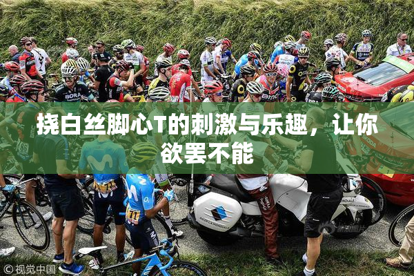 挠白丝脚心T的刺激与乐趣，让你欲罢不能