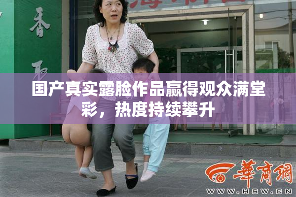 国产真实露脸作品赢得观众满堂彩，热度持续攀升
